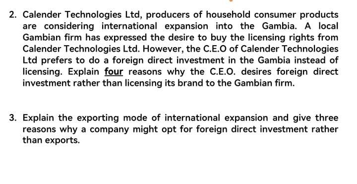 2. Calender Technologies Ltd, producers of household consumer products
are considering international expansion into the Gambia. A local
Gambian firm has expressed the desire to buy the licensing rights from
Calender Technologies Ltd. However, the C.E.O of Calender Technologies
Ltd prefers to do a foreign direct investment in the Gambia instead of
licensing. Explain four reasons why the C.E.O. desires foreign direct
investment rather than licensing its brand to the Gambian firm.
3. Explain the exporting mode of international expansion and give three
reasons why a company might opt for foreign direct investment rather
than exports.
