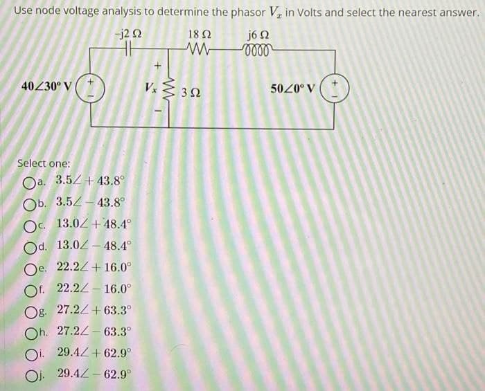 Use node voltage analysis to determine the phasor V₂ in Volts and select the nearest answer.
-j2 2
46
j6 92
0000
40/30° V
+1
Select one:
Oa. 3.5+43.8°
Ob. 3.5-43.8°
Oc. 13.02 +48.4°
Od. 13.0-48.4°
Oe. 22.2 +16.0°
Of. 22.2-16.0⁰
Og. 27.2+63.3°
Oh. 27.2 63.3°
29.4 +62.9°
Oj. 29.4 62.9°
+
1852
W
Vx≤ 322
50/0° V