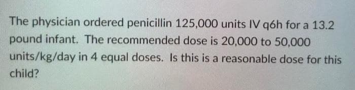 The physician ordered penicillin 125,000 units IV q6h for a 13.2
pound infant. The recommended dose is 20,000 to 50,000
units/kg/day in 4 equal doses. Is this is a reasonable dose for this
child?