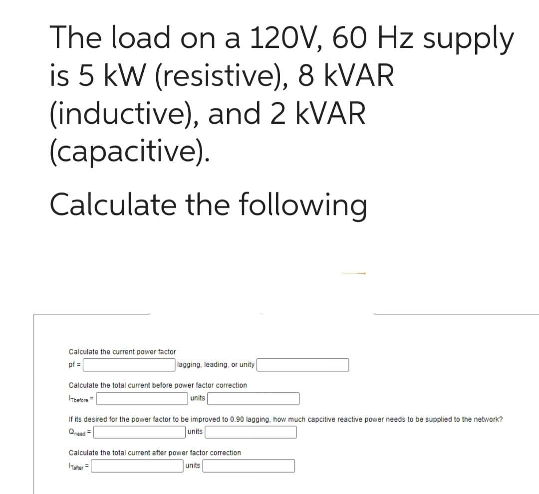 The load on a 120V, 60 Hz supply
is 5 kW (resistive), 8 kVAR
(inductive), and 2 kVAR
(capacitive).
Calculate the following
Calculate the current power factor
pf =
lagging, leading, or unity
Calculate the total current before power factor correction
ITbefore =
units
If its desired for the power factor to be improved to 0.90 lagging, how much capcitive reactive power needs to be supplied to the network?
Qneed=
units
Calculate the total current after power factor correction
units