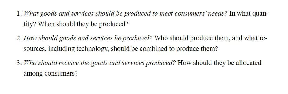 1. What goods and services should be produced to meet consumers' needs? In what quan-
tity? When should they be produced?
2. How should goods and services be produced? Who should produce them, and what re-
sources, including technology, should be combined to produce them?
3. Who should receive the goods and services produced? How should they be allocated
among consumers?
