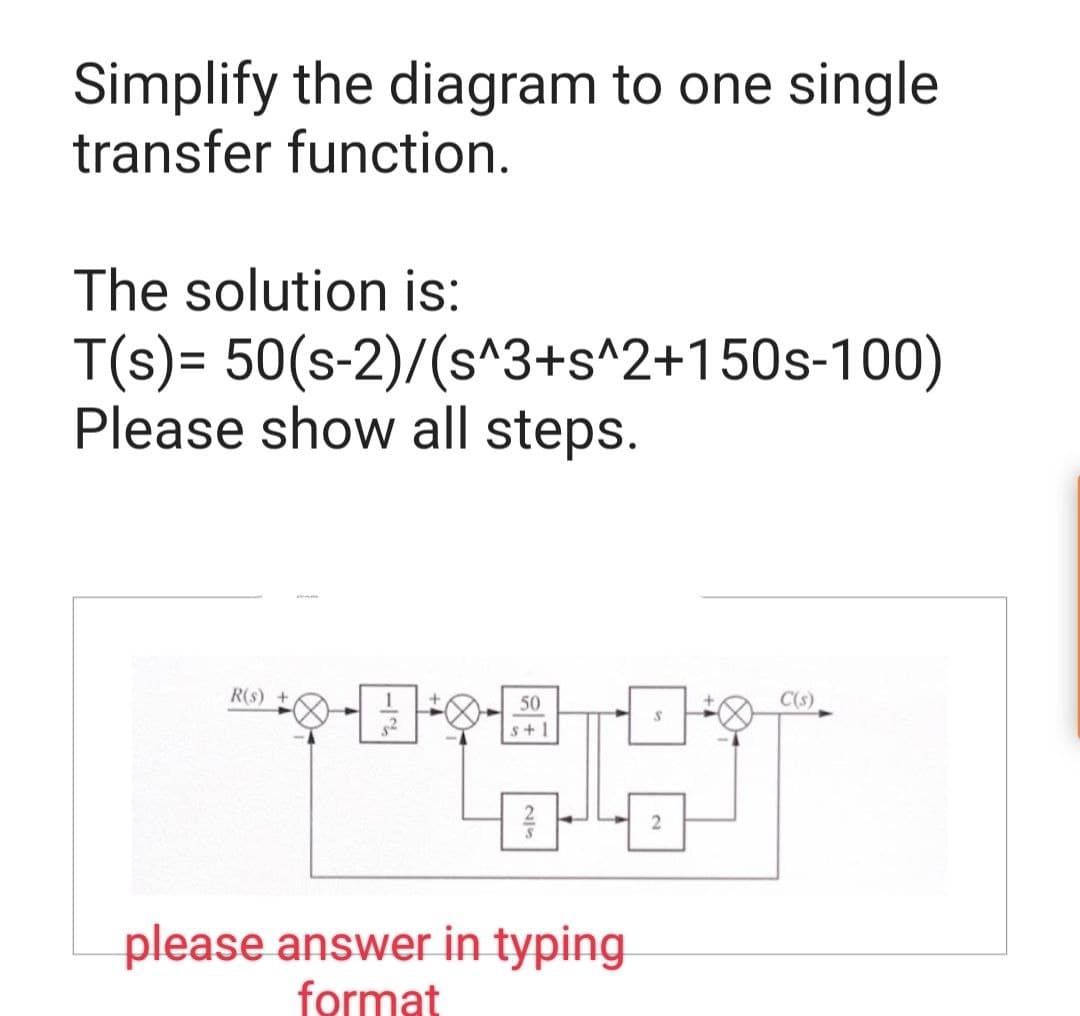 Simplify the diagram to one single
transfer function.
The solution is:
T(s)= 50(s-2)/(s^3+s^2+150s-100)
Please show all steps.
R(s) +
✦
1
5²
50
s+1
please answer in typing
format
2
C(s)