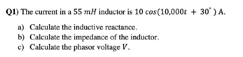 Q1) The current in a 55 mH inductor is 10 cos (10,000t +30° ) A.
a) Calculate the inductive reactance.
b) Calculate the impedance of the inductor.
c) Calculate the phasor voltage V.