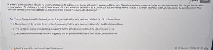 Sints
In a test of the effectiveness of garlic for lowering cholesterol, 50 subjects were treated with garlic in a processed tablet form. Cholesterol levels were measured before and after the treatment. The changes (before-after)
in their levels of LDL cholesterol (in mg/dL) have a mean of 5.1 and a standard deviation of 16.8. Construct a 99% confidence interval estimate of the mean net change in LDL cholesterol after the garlic treatment What
does the confidence interval suggest about the effectiveness of garlic in reducing LDL cholesterol?
OA. The confidence interval limits do not contain 0, suggesting that the garlic treatment did affect the LDL cholesterol levels
8. The confidence interval limits do not contain 0, suggesting that the garlic treatment did not affect the LDL cholesterol levels.
C. The confidence interval limits contain 0, suggesting that the garlic treatment did affect the LDL cholesterol levels
D. The confidence interval limits contain 0, suggesting that the garlic treatment did not affect the LDL cholesterol levels.
& Moving to another question will save this response
Save
Question 15 of 20