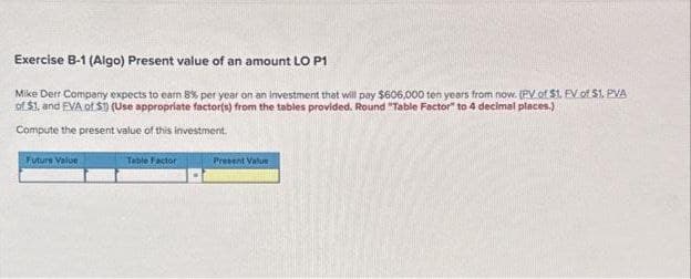 Exercise B-1 (Algo) Present value of an amount LO P1
Mike Derr Company expects to earn 8% per year on an investment that will pay $606,000 ten years from now. (PV of $1, FV of $1. PVA
of $1, and FVA of S1) (Use appropriate factor(s) from the tables provided. Round "Table Factor" to 4 decimal places.)
Compute the present value of this investment.
Future Value
Table Factor
Present Value