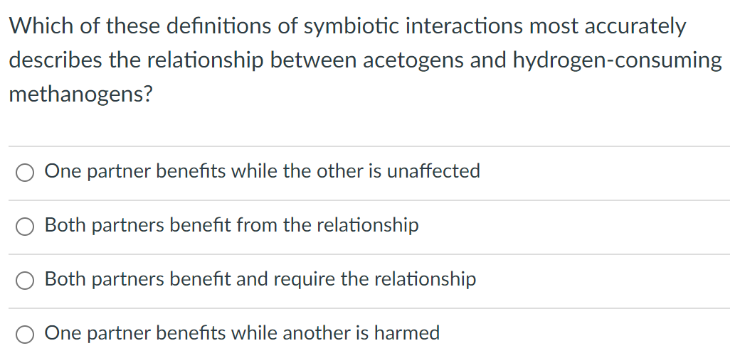 Which of these definitions of symbiotic interactions most accurately
describes the relationship between acetogens and hydrogen-consuming
methanogens?
One partner benefits while the other is unaffected
Both partners benefit from the relationship
Both partners benefit and require the relationship
One partner benefits while another is harmed