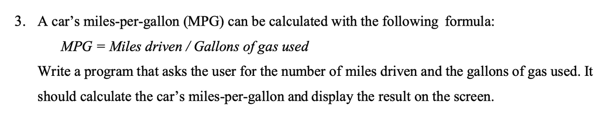 3. A car's miles-per-gallon (MPG) can be calculated with the following formula:
MPG = Miles driven / Gallons of gas used
Write a program that asks the user for the number of miles driven and the gallons of gas used. It
should calculate the car's miles-per-gallon and display the result on the screen.