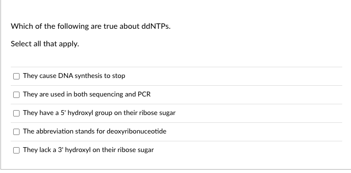 Which of the following are true about ddNTPs.
Select all that apply.
They cause DNA synthesis to stop
They are used in both sequencing and PCR
They have a 5' hydroxyl group on their ribose sugar
The abbreviation stands for deoxyribonuceotide
They lack a 3' hydroxyl on their ribose sugar