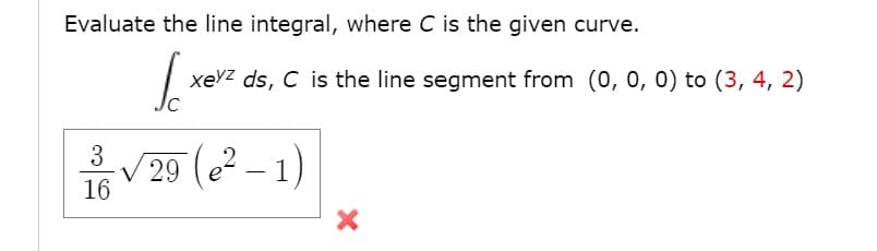 Evaluate the line integral, where C is the given curve.
xevz ds, C is the line segment from (0, 0, 0) to (3, 4, 2)
3
V 29 (e? – 1)
16
