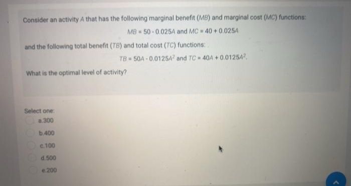 Consider an activity A that has the following marginal benefit (MB) and marginal cost (MC) functions:
MB = 50 - 0.025A and MC 40 + 0.0254
and the following total benefit (TB) and total cost (TC) functions:
TB 50A - 0.0125A and TC = 40A + 0.01254.
What is the optimal level of activity?
Select one:
a.300
b.400
c.100
d.500
e.200
