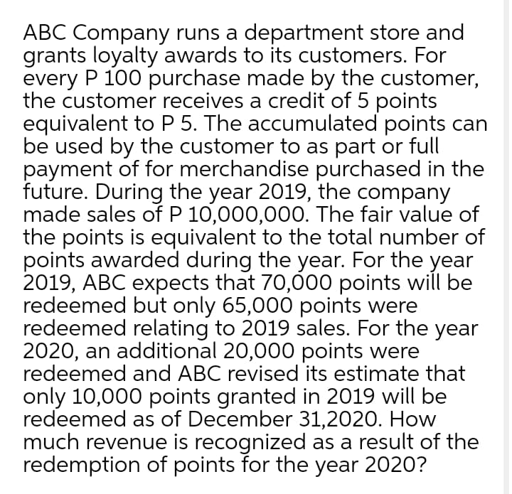 ABC Company runs a department store and
grants loyalty awards to its customers. For
every P 100 purchase made by the customer,
the customer receives a credit of 5 points
equivalent to P 5. The accumulated points can
be used by the customer to as part or full
payment of for merchandise purchased in the
future. During the year 2019, the company
made sales of P 10,000,000. The fair value of
the points is equivalent to the total number of
points awarded during the year. For the year
2019, ABC expects that 70,000 points will be
redeemed but only 65,000 points were
redeemed relating to 2019 sales. For the year
2020, an additional 20,000 points were
redeemed and ABC revised its estimate that
only 10,000 points granted in 2019 will be
redeemed as of December 31,2020. How
much revenue is recognized as a result of the
redemption of points for the year 2020?
