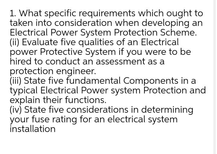 1. What specific requirements which ought to
taken into consideration when developing an
Electrical Power System Protection Scheme.
(ii) Evaluate five qualities of an Electrical
power Protective System if you were to be
hired to conduct an assessment as a
protection engineer.
(iii) State five fundamental Components in a
typical Electrical Power system Protection and
explain their functions.
(iv) State five considerations in determining
your fuse rating for an electrical system
installation
