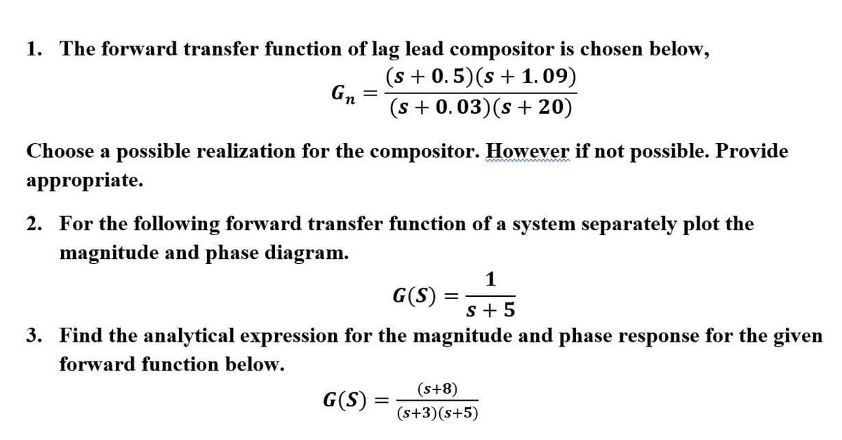 1. The forward transfer function of lag lead compositor is chosen below,
(s + 0.5)(s + 1.09)
Gn
(s + 0.03)(s + 20)
Choose a possible realization for the compositor. However if not possible. Provide
appropriate.
2. For the following forward transfer function of a system separately plot the
magnitude and phase diagram.
1
G(S)
s + 5
3. Find the analytical expression for the magnitude and phase response for the given
forward function below.
(s+8)
G(S) =
(s+3)(s+5)
