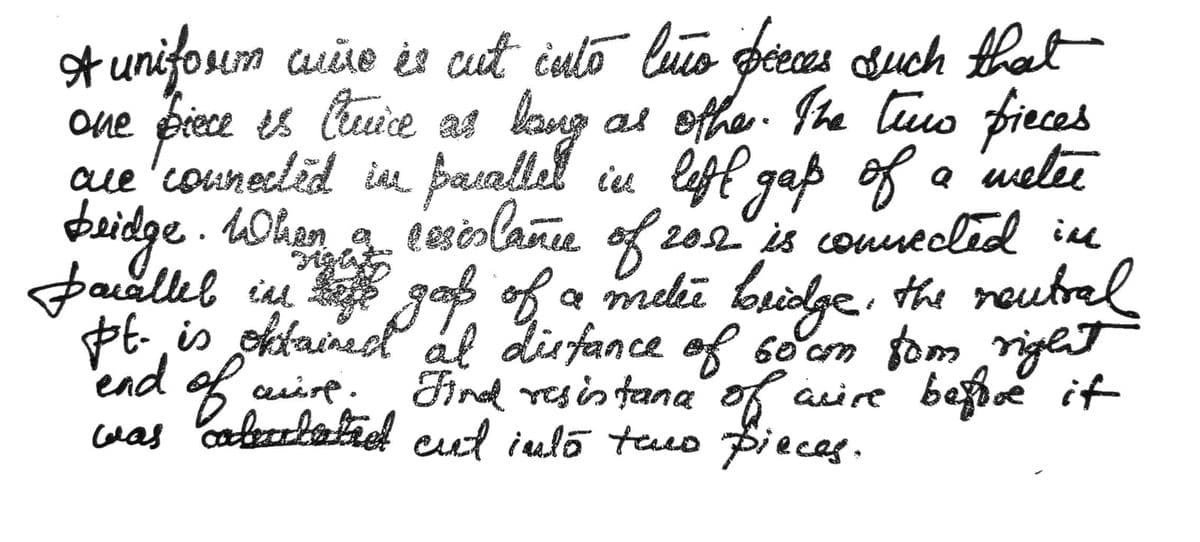 one
A uniform where be cut into luo pieces such that
piece is Cluice as long as other. The tuus fieces
two
are connected in paralled in lift gap
bridge. When a
of
gap of a metee
cesislamer of 2012 is connected in
pacalled in life good of a metée bridge, the neutral
pt. is obtained at distance of 60 cm fom right
Find resistana of avire before it
was calentatred cut into two pieces.
end of
auf.