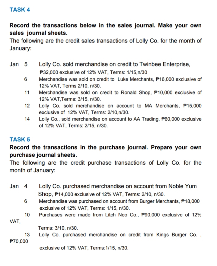 TASK 4
Record the transactions below in the sales journal. Make your own
sales journal sheets.
The following are the credit sales transactions of Lolly Co. for the month of
January:
Jan 5
Lolly Co. sold merchandise on credit to Twinbee Enterprise,
P32,000 exclusive of 12% VAT, Terms: 1/15,n/30
Merchandise was sold on credit to Luke Merchants, P16,000 exclusive of
12% VAT, Terms 2/10, n/30.
11
Merchandise was sold on credit to Ronald Shop, P10,000 exclusive of
12% VAT,Terms: 3/15, n/30.
12
Lolly Co. sold merchandise on account to MA Merchants, P15,000
exclusive of 12% VAT, Terms: 2/10,n/30.
14
Lolly Co., sold merchandise on account to AA Trading, P60,000 exclusive
of 12% VAT, Terms: 2/15, n/30.
TASK 5
Record the transactions in the purchase journal. Prepare your own
purchase journal sheets.
The following are the credit purchase transactions of Lolly Co. for the
month of January:
Jan 4
Lolly Co. purchased merchandise on account from Noble Yum
Shop, P14,000 exclusive of 12% VAT, Terms: 2/10, n/30.
Merchandise was purchased on account from Burger Merchants, P18,000
exclusive of 12% VAT, Terms: 1/15, n/30.
10
Purchases were made from Litch Neo Co., P90,000 exclusive of 12%
VAT,
Terms: 3/10, n/30.
13
Lolly Co. purchased merchandise on credit from Kings Burger Co. ,
P70,000
exclusive of 12% VAT, Terms:1/15, n/30.

