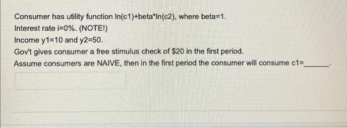 Consumer has utility function In(c1)+beta*In(c2), where beta=1.
Interest rate i=0%. (NOTE!)
Income y1=10 and y2=50.
Gov't gives consumer a free stimulus check of $20 in the first period.
Assume consumers are NAIVE, then in the first period the consumer will consume c1=
