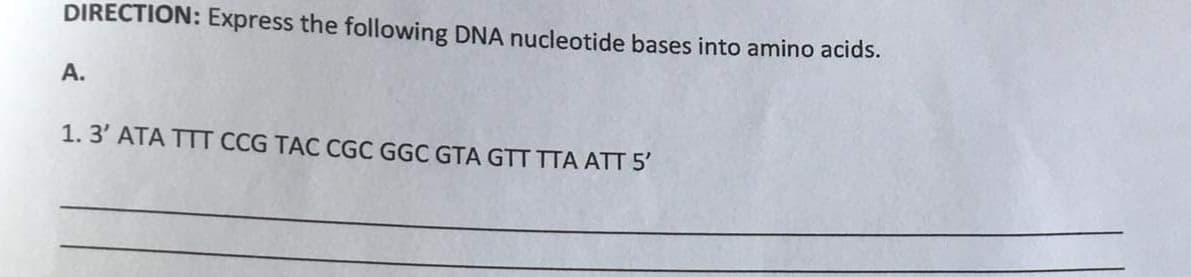 DIRECTION: Express the following DNA nucleotide bases into amino acids.
A.
1. 3' ATA TTT CCG TAC CGC GGC GTA GTT TTA ATT 5'
