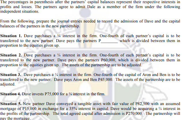 The percentages in parenthesis after the partners' capital balances represent their respective interests in
profits and losses. The partners agree to admit Dale as a member of the firm under the following
independent situations.
From the following, prepare the journal entries needed to record the admission of Dave and the capital
balances of the partners in the new partnership.
Situation 1. Dave purchases a ¼ interest in the firm. One-fourth of each partner's capital is to be
transferred to the new partner. Dave pays the partners P_
proportion to the equities given up.
which is divided between them in
Situation 2. Dave purchases a ¼ interest in the firm. One-fourth of each partner's capital is to be
transferred to the new partner. Dave pays the partners P60,000, which is divided between them in
proportion to the equities given up. The assets of the partnership are to be adjusted.
Situation 3. Dave purchases a ¼ interest in the firm. One-fourth of the capital of Aron and Ben is to be
transferred to the new partner. Dave pays Aron and Ben P45,000. The assets of the partnership are to be
adjusted.
Situation 4. Dave invests P75,000 for a ¼ interest in the firm.
Situation 5. New partner Dave conveyed a tangible asset with fair value of P82,500 with an assumed
mortgage of P15,000 in exchange for a 35% interest in capital. Dave would be acquiring a 4 interest in
the profits of the partnership. The total agreed capital after admission is P270,000. The partnership will
pay the mortgage.
