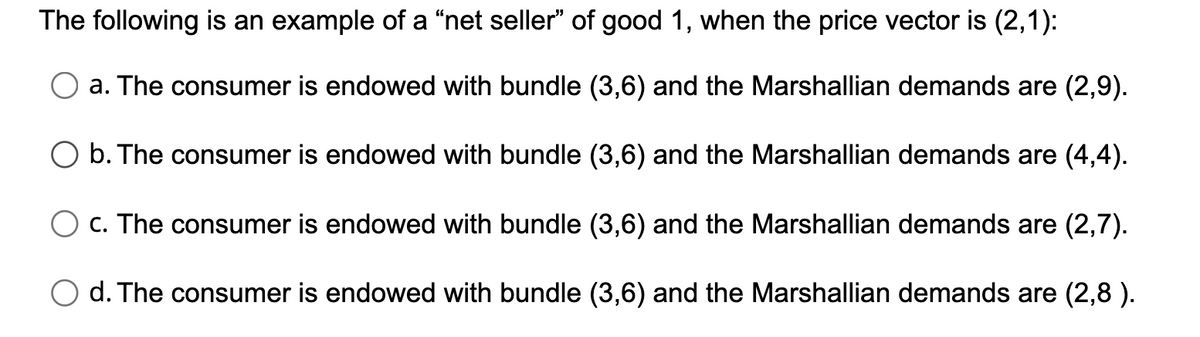 The following is an example of a "net seller" of good 1, when the price vector is (2,1):
a. The consumer is endowed with bundle (3,6) and the Marshallian demands are (2,9).
b. The consumer is endowed with bundle (3,6) and the Marshallian demands are (4,4).
c. The consumer is endowed with bundle (3,6) and the Marshallian demands are (2,7).
d. The consumer is endowed with bundle (3,6) and the Marshallian demands are (2,8 ).