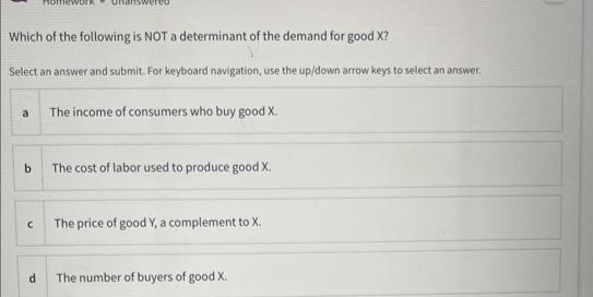 Which of the following is NOT a determinant of the demand for good X?
Select an answer and submit. For keyboard navigation, use the up/down arrow keys to select an answer.
a
b
C
d
The income of consumers who buy good X.
The cost of labor used to produce good X.
The price of good Y, a complement to X.
The number of buyers of good X.