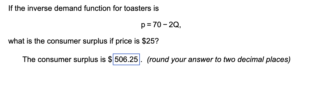 If the inverse demand function for toasters is
p = 70-2Q,
what is the consumer surplus if price is $25?
The consumer surplus is $506.25. (round your answer to two decimal places)