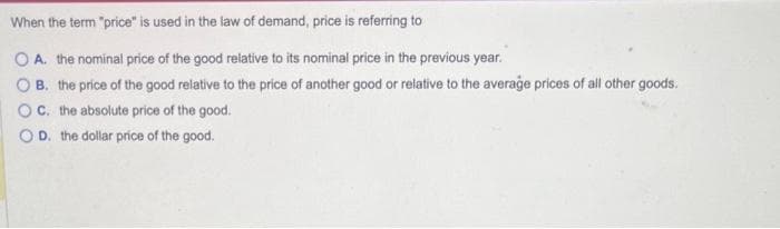 When the term "price" is used in the law of demand, price is referring to
OA. the nominal price of the good relative to its nominal price in the previous year.
B. the price of the good relative to the price of another good or relative to the average prices of all other goods.
OC. the absolute price of the good.
OD. the dollar price of the good.