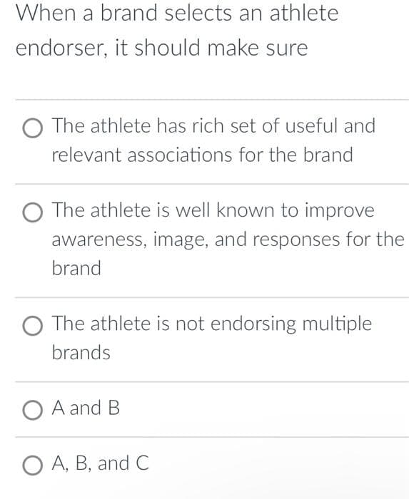 When a brand selects an athlete
endorser, it should make sure
O The athlete has rich set of useful and
relevant associations for the brand
The athlete is well known to improve
awareness, image, and responses for the
brand
O The athlete is not endorsing multiple
brands
O A and B
O A, B, and C