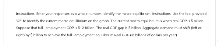 Instructions: Enter your responses as a whole number. Identify the macro equilibrium. Instructions: Use the tool provided
'QE' to identify the current macro equilibrium on the graph. The current macro equilibrium is when real GDP is $ billion.
Suppose that full - employment GDP is $12 billion. The real GDP gap is $ billion. Aggregate demand must shift (left or
right) by $ billion to achieve the full - employment equilibrium.Real GDP (in billions of dollars per year)
