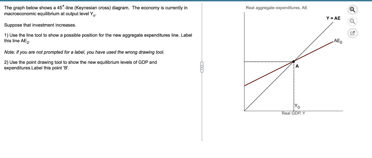 The graph below shows a 45°-line (Keynesian cross) diagram. The economy is currently in
macroeconomic equilibrium at output level Yo.
Suppose that investment increases.
1) Use the line tool to show a possible position for the new aggregate expenditures line. Label
this line AE2.
Note: if you are not prompted for a label, you have used the wrong drawing tool.
2) Use the point drawing tool to show the new equilibrium levels of GDP and
expenditures.Label this point 'B'.
Real aggregate expenditures, AE
Real GDP, Y
Y = AE
AE0
Q