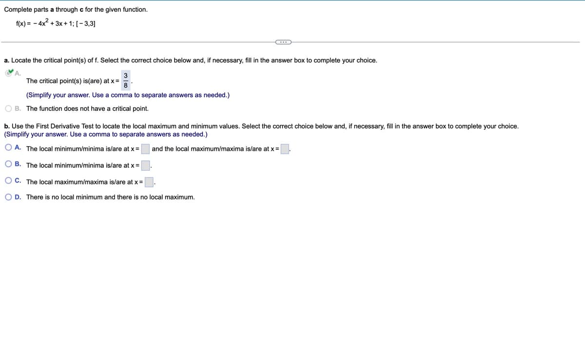 Complete parts a through c for the given function.
f(x)=-4x²+3x+1; [-3,3]
a. Locate the critical point(s) of f. Select the correct choice below and, if necessary, fill in the answer box to complete your choice.
A.
3
The critical point(s) is (are) at x= 8
(Simplify your answer. Use a comma to separate answers as needed.)
B. The function does not have a critical point.
b. Use the First Derivative Test to locate the local maximum and minimum values. Select the correct choice below and, if necessary, fill in the answer box to complete your choice.
(Simplify your answer. Use a comma to separate answers as needed.)
OA. The local minimum/minima is/are at x=
and the local maximum/maxima is/are at x=
OB. The local minimum/minima is/are at x= |
OC. The local maximum/maxima is/are at x=
OD. There is no local minimum and there is no local maximum.