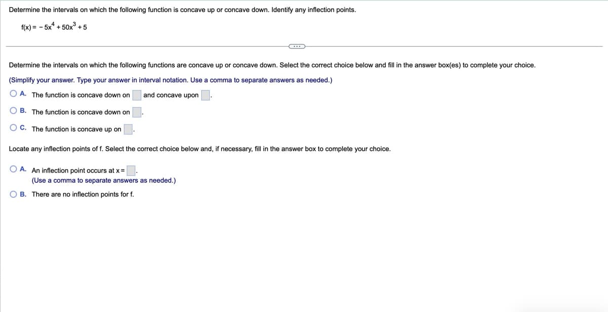 Determine the intervals on which the following function is concave up or concave down. Identify any inflection points.
f(x) = -5x+50x³ +5
Determine the intervals on which the following functions are concave up or concave down. Select the correct choice below and fill in the answer box(es) to complete your choice.
(Simplify your answer. Type your answer in interval notation. Use a comma to separate answers as needed.)
A. The function is concave down on
and concave upon
OB. The function is concave down on
C. The function is concave up on
Locate any inflection points of f. Select the correct choice below and, if necessary, fill in the answer box to complete your choice.
A. An inflection point occurs at x=
(Use a comma to separate answers as needed.)
B. There are no inflection points for f.