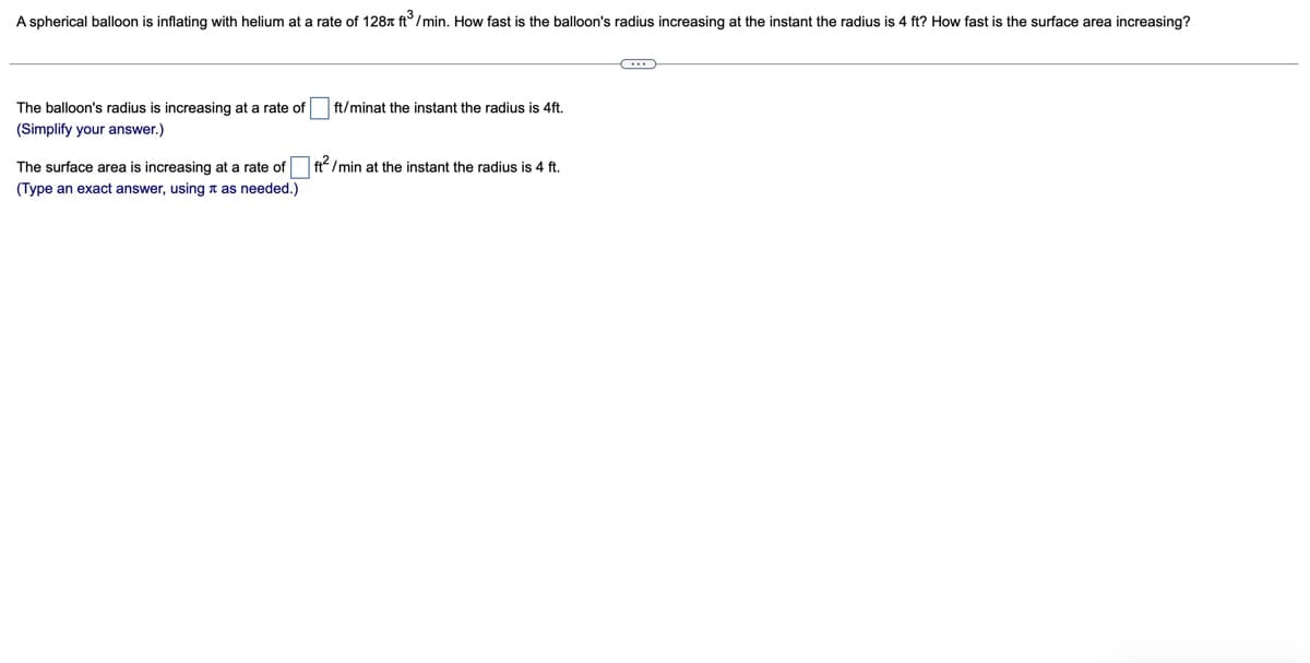 A spherical balloon is inflating with helium at a rate of 128 ft³/min. How fast is the balloon's radius increasing at the instant the radius is 4 ft? How fast is the surface area increasing?
The balloon's radius is increasing at a rate of
(Simplify your answer.)
ft/minat the instant the radius is 4ft.
The surface area is increasing at a rate of ☐ ft²/min at the instant the radius is 4 ft.
(Type an exact answer, using as needed.)