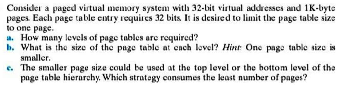 Consider a paged virtual memory system with 32-bit virtual addresses and 1K-byte
pages. Each page table entry requires 32 bits. It is desired to limit the page table size
to one page.
a. How many levels of page tables are required?
b. What is the size of the page table at cach level? Hint: One page table size is
smaller.
c. The smaller page size could be used at the top level or the bottom level of the
page table hierarchy. Which strategy consumes the least number of pages?
