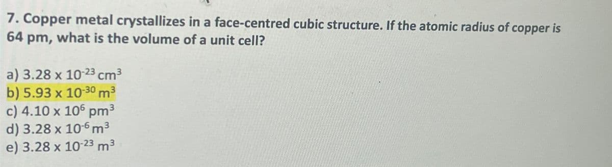 7. Copper metal crystallizes in a face-centred cubic structure. If the atomic radius of copper is
64 pm, what is the volume of a unit cell?
a) 3.28 x 10-23 cm³
b) 5.93 x 10-30 m³
c) 4.10 x 106 pm³
d) 3.28 x 106 m³
e) 3.28 x 10-23 m³