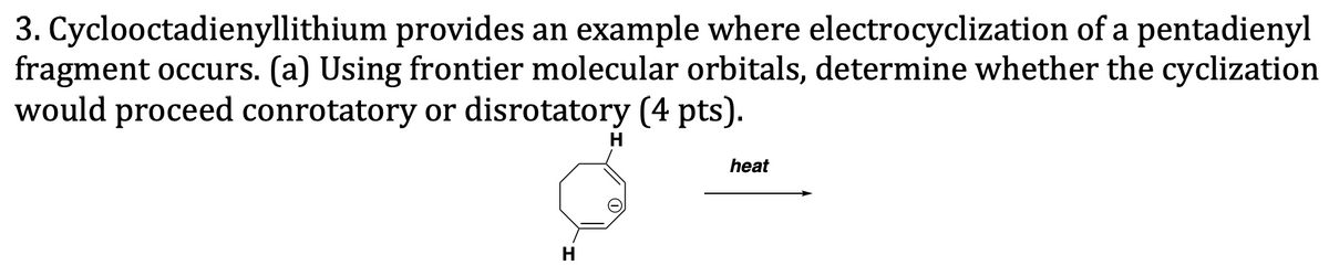 3. Cyclooctadienyllithium provides an example where electrocyclization of a pentadienyl
fragment occurs. (a) Using frontier molecular orbitals, determine whether the cyclization
would proceed conrotatory or disrotatory (4 pts).
H
heat
H