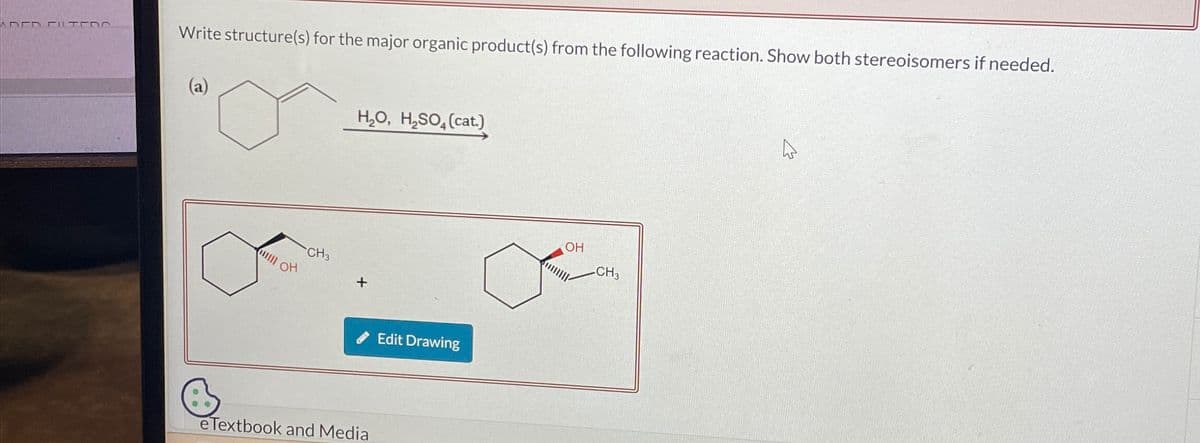 ADED FILTERO
Write structure(s) for the major organic product(s) from the following reaction. Show both stereoisomers if needed.
H₂O, H₂SO(cat.)
CH3
OH
+
Edit Drawing
eTextbook and Media
OH
CH3
13