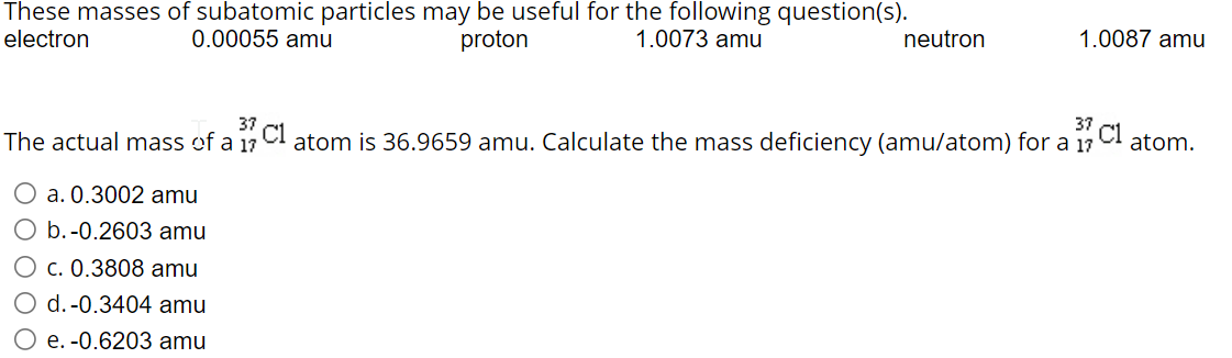 These masses of subatomic particles may be useful for the following question(s).
electron
0.00055 amu
proton
1.0073 amu
neutron
1.0087 amu
37
The actual mass of a 17
atom is 36.9659 amu. Calculate the mass deficiency (amu/atom) for a 17
atom.
O a. 0.3002 amu
b.-0.2603 amu
c. 0.3808 amu
d. -0.3404 amu
e. -0.6203 amu
