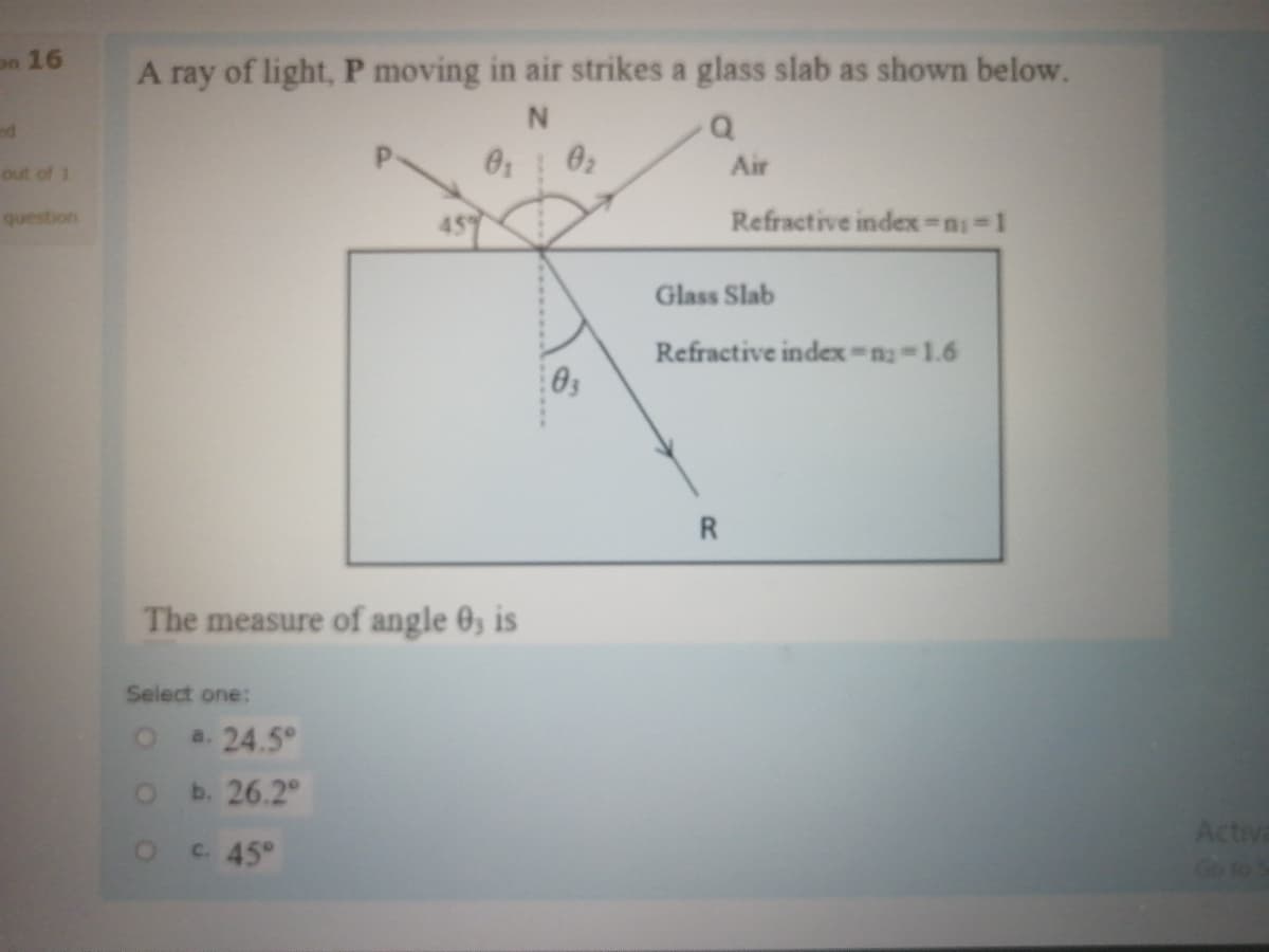 on 16
A ray of light, P moving in air strikes a glass slab as shown below.
ed
0 02
Air
out of 1
question
Refractive index =n-1
Glass Slab
Refractive index n-1.6
R.
The measure of angle 0, is
Select one:
a. 24.5°
b. 26.2°
Activa
OC45°
Go to
