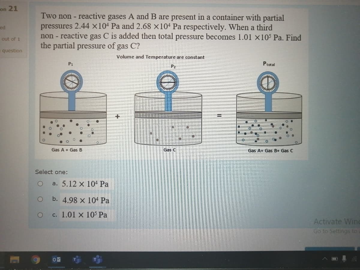 on 21
Two non - reactive gases A and B are present in a container with partial
pressures 2.44 x104 Pa and 2.68 x104 Pa respectively. When a third
non - reactive gas C is added then total pressure becomes 1.01 x10 Pa. Find
the partial pressure of gas C?
ed
out of 1
question
Volume and Temperature are constant
P1
Ptotal
P2
Gas A + Gas B
Gas C
Gas A+ Gas B+ Gas C
Select one:
a. 5.12 x 104 Pa
b. 4.98 x 104 Pa
c. 1.01 x 10$ Pa
Activate Wind
Go to Settings to a
