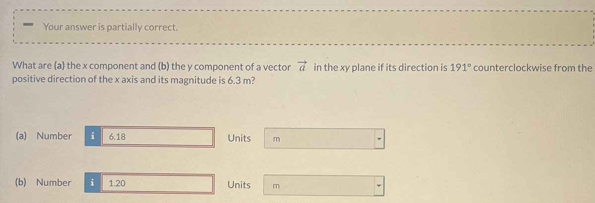 Your answer is partially correct.
What are (a) the x component and (b) the y component of a vector á in the xy plane if its direction is 191° counterclockwise from the
positive direction of the x axis and its magnitude is 6.3 m?
(a) Number
i
6.18
Units
(b) Number
i
1.20
Units
m
