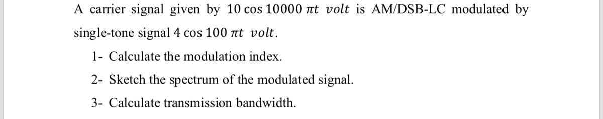 A carrier signal given by 10 cos 10000 tt volt is AM/DSB-LC modulated by
single-tone signal 4 cos 100 tt volt.
1- Calculate the modulation index.
2- Sketch the spectrum of the modulated signal.
3- Calculate transmission bandwidth.
