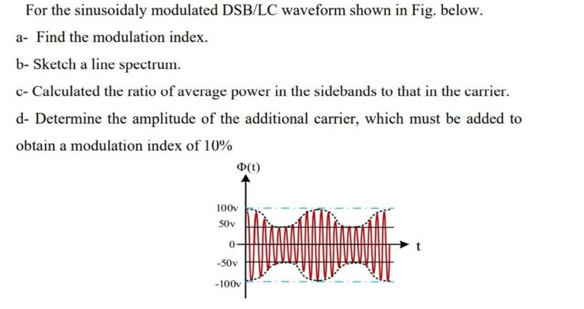 For the sinusoidaly modulated DSB/LC waveform shown in Fig. below.
a- Find the modulation index.
b- Sketch a line spectrum.
c- Calculated the ratio of average power in the sidebands to that in the carrier.
d- Determine the amplitude of the additional carrier, which must be added to
obtain a modulation index of 10%
O(t)
100v
50v
-50v
-100v
