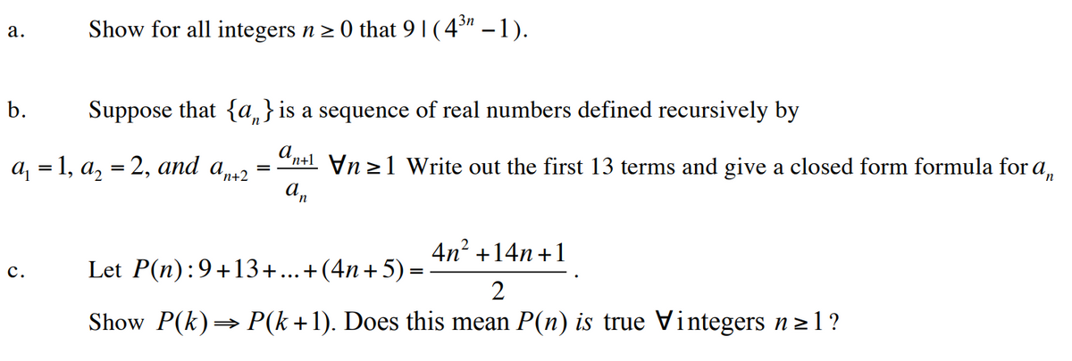 a.
b.
3n
Show for all integers n ≥ 0 that 9 | ( 4³″ –1).
C.
Suppose that {a} is a sequence of real numbers defined recursively by
a₁ = 1, a₂ = 2, and an+2
=
an+11 Write out the first 13 terms and give a closed form formula for an
an
4n² +14n+1
=
Let P(n):9+13+...+(4n+5)
2
Show P(k) ⇒ P(k+1). Does this mean P(n) is true Vintegers n ≥l?