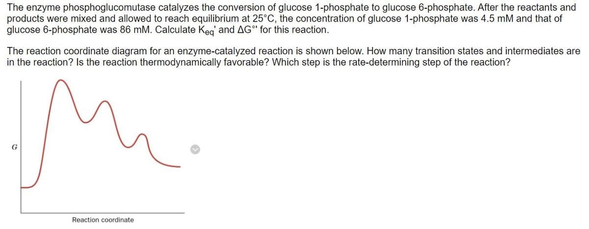 The enzyme phosphoglucomutase catalyzes the conversion of glucose 1-phosphate to glucose 6-phosphate. After the reactants and
products were mixed and allowed to reach equilibrium at 25°C, the concentration of glucose 1-phosphate was 4.5 mM and that of
glucose 6-phosphate was 86 mM. Calculate Keq' and AG for this reaction.
The reaction coordinate diagram for an enzyme-catalyzed reaction is shown below. How many transition states and intermediates are
in the reaction? Is the reaction thermodynamically favorable? Which step is the rate-determining step of the reaction?
G
Reaction coordinate