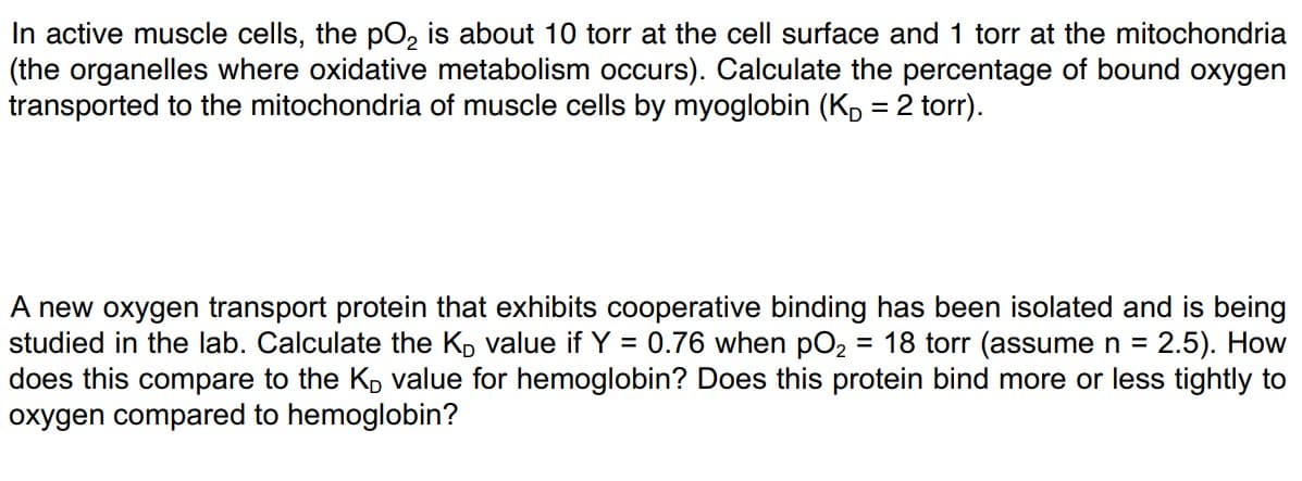 In active muscle cells, the pO₂ is about 10 torr at the cell surface and 1 torr at the mitochondria
(the organelles where oxidative metabolism occurs). Calculate the percentage of bound oxygen
transported to the mitochondria of muscle cells by myoglobin (KD = 2 torr).
A new oxygen transport protein that exhibits cooperative binding has been isolated and is being
studied in the lab. Calculate the Ko value if Y = 0.76 when pO₂2 = 18 torr (assume n = 2.5). How
does this compare to the K₂ value for hemoglobin? Does this protein bind more or less tightly to
oxygen compared to hemoglobin?