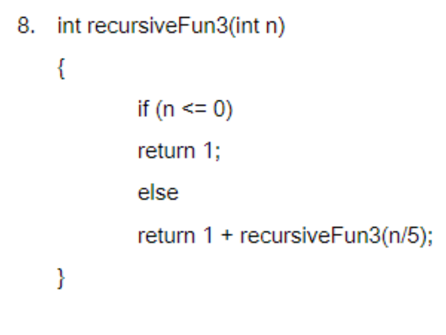 8. int recursiveFun3(int n)
{
}
if (n <= 0)
return 1;
else
return 1 + recursiveFun3(n/5);