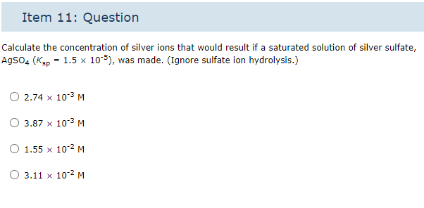 Item 11: Question
Calculate the concentration of silver ions that would result if a saturated solution of silver sulfate,
AgSO4 (Ksp = 1.5 x 10-5), was made. (Ignore sulfate ion hydrolysis.)
2.74 x 10-³ M
3.87 x 10³ M
O 1.55 x 10-² M
3.11 x 10-² M
