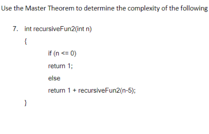 Use the Master Theorem to determine the complexity of the following
7. int recursiveFun2(int n)
{
}
if (n <= 0)
return 1;
else
return 1 + recursiveFun2(n-5);