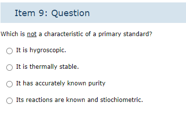 Item 9: Question
Which is not a characteristic of a primary standard?
It is hygroscopic.
O It is thermally stable.
It has accurately known purity
Its reactions are known and stiochiometric.