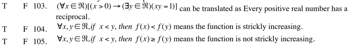 T F 103.
T
T
F 104.
F 105.
(Vx ≤R)[(x > 0) → (‡y ≤ R)(xy = 1)] can be translated as Every positive real number has a
reciprocal.
\x,y,if x<y, then f(x)< f (y) means the function is strickly increasing.
\x,y,if x<y, then f(x) ≥ ƒ(y) means the function is not strickly increasing.